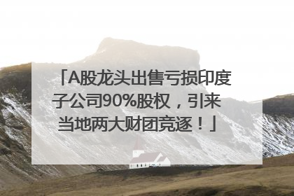 A股龙头出售亏损印度子公司90%股权，引来当地两大财团竞逐！
