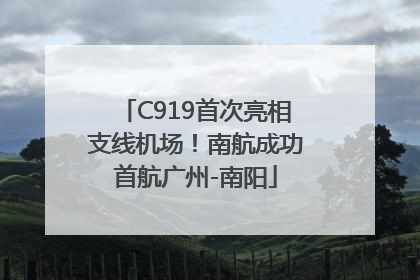 C919首次亮相支线机场！南航成功首航广州-南阳