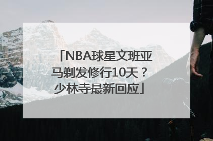 NBA球星文班亚马剃发修行10天？少林寺最新回应